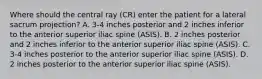 Where should the central ray (CR) enter the patient for a lateral sacrum projection? A. 3-4 inches posterior and 2 inches inferior to the anterior superior iliac spine (ASIS). B. 2 inches posterior and 2 inches inferior to the anterior superior iliac spine (ASIS). C. 3-4 inches posterior to the anterior superior iliac spine (ASIS). D. 2 inches posterior to the anterior superior iliac spine (ASIS).