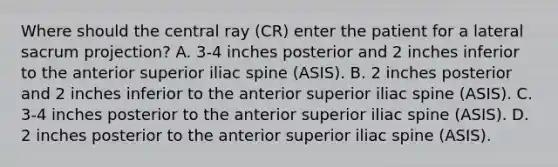 Where should the central ray (CR) enter the patient for a lateral sacrum projection? A. 3-4 inches posterior and 2 inches inferior to the anterior superior iliac spine (ASIS). B. 2 inches posterior and 2 inches inferior to the anterior superior iliac spine (ASIS). C. 3-4 inches posterior to the anterior superior iliac spine (ASIS). D. 2 inches posterior to the anterior superior iliac spine (ASIS).