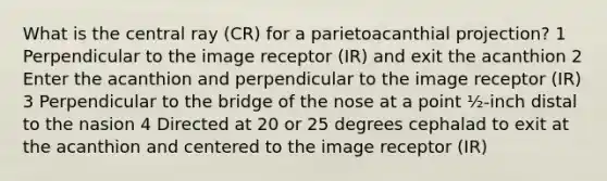 What is the central ray (CR) for a parietoacanthial projection? 1 Perpendicular to the image receptor (IR) and exit the acanthion 2 Enter the acanthion and perpendicular to the image receptor (IR) 3 Perpendicular to the bridge of the nose at a point ½-inch distal to the nasion 4 Directed at 20 or 25 degrees cephalad to exit at the acanthion and centered to the image receptor (IR)