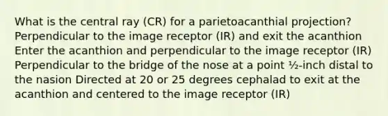 What is the central ray (CR) for a parietoacanthial projection? Perpendicular to the image receptor (IR) and exit the acanthion Enter the acanthion and perpendicular to the image receptor (IR) Perpendicular to the bridge of the nose at a point ½-inch distal to the nasion Directed at 20 or 25 degrees cephalad to exit at the acanthion and centered to the image receptor (IR)