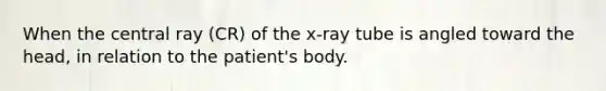 When the central ray (CR) of the x-ray tube is angled toward the head, in relation to the patient's body.