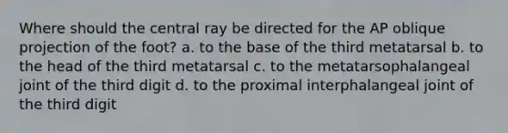 Where should the central ray be directed for the AP oblique projection of the foot? a. to the base of the third metatarsal b. to the head of the third metatarsal c. to the metatarsophalangeal joint of the third digit d. to the proximal interphalangeal joint of the third digit