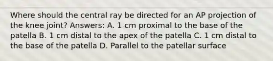 Where should the central ray be directed for an AP projection of the knee joint? Answers: A. 1 cm proximal to the base of the patella B. 1 cm distal to the apex of the patella C. 1 cm distal to the base of the patella D. Parallel to the patellar surface