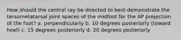 How should the central ray be directed to best demonstrate the tarsometatarsal joint spaces of the midfoot for the AP projection of the foot? a. perpendicularly b. 10 degrees posteriorly (toward heel) c. 15 degrees posteriorly d. 20 degrees posteriorly