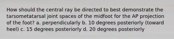 How should the central ray be directed to best demonstrate the tarsometatarsal joint spaces of the midfoot for the AP projection of the foot? a. perpendicularly b. 10 degrees posteriorly (toward heel) c. 15 degrees posteriorly d. 20 degrees posteriorly