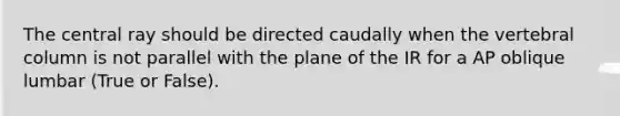 The central ray should be directed caudally when the vertebral column is not parallel with the plane of the IR for a AP oblique lumbar (True or False).