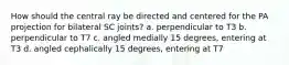 How should the central ray be directed and centered for the PA projection for bilateral SC joints? a. perpendicular to T3 b. perpendicular to T7 c. angled medially 15 degrees, entering at T3 d. angled cephalically 15 degrees, entering at T7