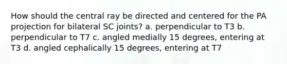 How should the central ray be directed and centered for the PA projection for bilateral SC joints? a. perpendicular to T3 b. perpendicular to T7 c. angled medially 15 degrees, entering at T3 d. angled cephalically 15 degrees, entering at T7