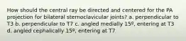 How should the central ray be directed and centered for the PA projection for bilateral sternoclavicular joints? a. perpendicular to T3 b. perpendicular to T7 c. angled medially 15º, entering at T3 d. angled cephalically 15º, entering at T7