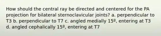 How should the central ray be directed and centered for the PA projection for bilateral sternoclavicular joints? a. perpendicular to T3 b. perpendicular to T7 c. angled medially 15º, entering at T3 d. angled cephalically 15º, entering at T7