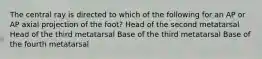 The central ray is directed to which of the following for an AP or AP axial projection of the foot? Head of the second metatarsal Head of the third metatarsal Base of the third metatarsal Base of the fourth metatarsal