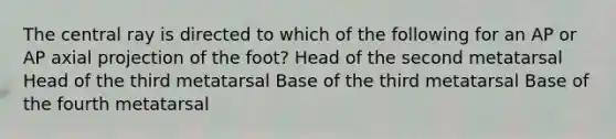 The central ray is directed to which of the following for an AP or AP axial projection of the foot? Head of the second metatarsal Head of the third metatarsal Base of the third metatarsal Base of the fourth metatarsal