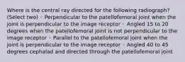 Where is the central ray directed for the following radiograph? (Select two) ◦ Perpendicular to the patellofemoral joint when the joint is perpendicular to the image receptor ◦ Angled 15 to 20 degrees when the patellofemoral joint is not perpendicular to the image receptor ◦ Parallel to the patellofemoral joint when the joint is perpendicular to the image receptor ◦ Angled 40 to 45 degrees cephalad and directed through the patellofemoral joint