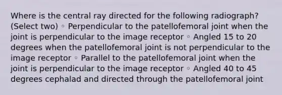 Where is the central ray directed for the following radiograph? (Select two) ◦ Perpendicular to the patellofemoral joint when the joint is perpendicular to the image receptor ◦ Angled 15 to 20 degrees when the patellofemoral joint is not perpendicular to the image receptor ◦ Parallel to the patellofemoral joint when the joint is perpendicular to the image receptor ◦ Angled 40 to 45 degrees cephalad and directed through the patellofemoral joint