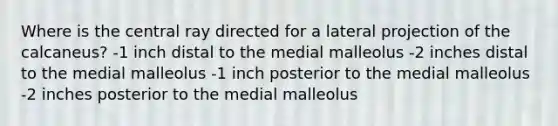 Where is the central ray directed for a lateral projection of the calcaneus? -1 inch distal to the medial malleolus -2 inches distal to the medial malleolus -1 inch posterior to the medial malleolus -2 inches posterior to the medial malleolus