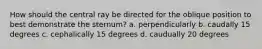 How should the central ray be directed for the oblique position to best demonstrate the sternum? a. perpendicularly b. caudally 15 degrees c. cephalically 15 degrees d. caudually 20 degrees