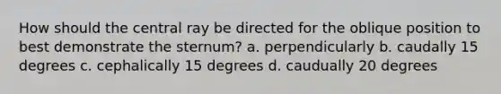 How should the central ray be directed for the oblique position to best demonstrate the sternum? a. perpendicularly b. caudally 15 degrees c. cephalically 15 degrees d. caudually 20 degrees