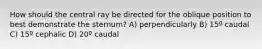 How should the central ray be directed for the oblique position to best demonstrate the sternum? A) perpendicularly B) 15º caudal C) 15º cephalic D) 20º caudal