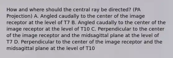 How and where should the central ray be directed? (PA Projection) A. Angled caudally to the center of the image receptor at the level of T7 B. Angled caudally to the center of the image receptor at the level of T10 C. Perpendicular to the center of the image receptor and the midsagittal plane at the level of T7 D. Perpendicular to the center of the image receptor and the midsagittal plane at the level of T10