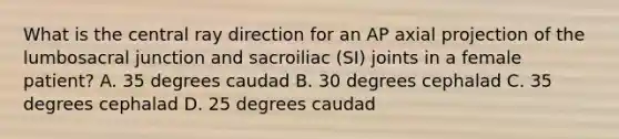 What is the central ray direction for an AP axial projection of the lumbosacral junction and sacroiliac (SI) joints in a female patient? A. 35 degrees caudad B. 30 degrees cephalad C. 35 degrees cephalad D. 25 degrees caudad