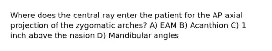 Where does the central ray enter the patient for the AP axial projection of the zygomatic arches? A) EAM B) Acanthion C) 1 inch above the nasion D) Mandibular angles