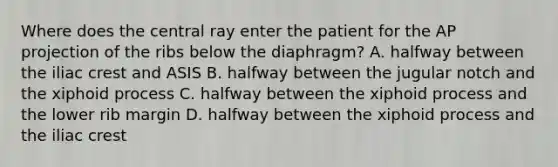 Where does the central ray enter the patient for the AP projection of the ribs below the diaphragm? A. halfway between the iliac crest and ASIS B. halfway between the jugular notch and the xiphoid process C. halfway between the xiphoid process and the lower rib margin D. halfway between the xiphoid process and the iliac crest