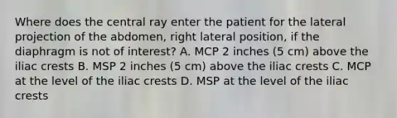 Where does the central ray enter the patient for the lateral projection of the abdomen, right lateral position, if the diaphragm is not of interest? A. MCP 2 inches (5 cm) above the iliac crests B. MSP 2 inches (5 cm) above the iliac crests C. MCP at the level of the iliac crests D. MSP at the level of the iliac crests