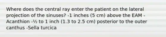 Where does the central ray enter the patient on the lateral projection of the sinuses? -1 inches (5 cm) above the EAM -Acanthion -½ to 1 inch (1.3 to 2.5 cm) posterior to the outer canthus -Sella turcica