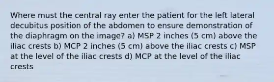 Where must the central ray enter the patient for the left lateral decubitus position of the abdomen to ensure demonstration of the diaphragm on the image? a) MSP 2 inches (5 cm) above the iliac crests b) MCP 2 inches (5 cm) above the iliac crests c) MSP at the level of the iliac crests d) MCP at the level of the iliac crests