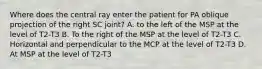 Where does the central ray enter the patient for PA oblique projection of the right SC joint? A. to the left of the MSP at the level of T2-T3 B. To the right of the MSP at the level of T2-T3 C. Horizontal and perpendicular to the MCP at the level of T2-T3 D. At MSP at the level of T2-T3