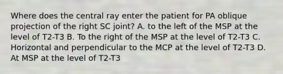 Where does the central ray enter the patient for PA oblique projection of the right SC joint? A. to the left of the MSP at the level of T2-T3 B. To the right of the MSP at the level of T2-T3 C. Horizontal and perpendicular to the MCP at the level of T2-T3 D. At MSP at the level of T2-T3