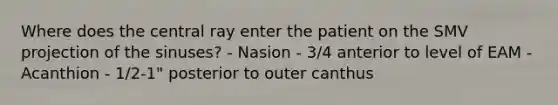 Where does the central ray enter the patient on the SMV projection of the sinuses? - Nasion - 3/4 anterior to level of EAM - Acanthion - 1/2-1" posterior to outer canthus