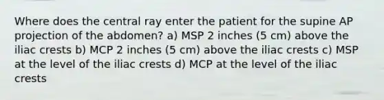 Where does the central ray enter the patient for the supine AP projection of the abdomen? a) MSP 2 inches (5 cm) above the iliac crests b) MCP 2 inches (5 cm) above the iliac crests c) MSP at the level of the iliac crests d) MCP at the level of the iliac crests