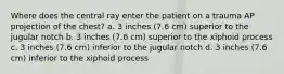 Where does the central ray enter the patient on a trauma AP projection of the chest? a. 3 inches (7.6 cm) superior to the jugular notch b. 3 inches (7.6 cm) superior to the xiphoid process c. 3 inches (7.6 cm) inferior to the jugular notch d. 3 inches (7.6 cm) inferior to the xiphoid process