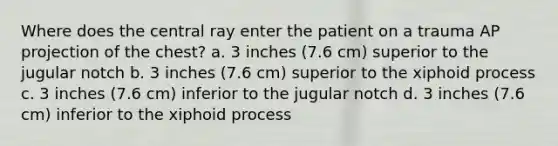 Where does the central ray enter the patient on a trauma AP projection of the chest? a. 3 inches (7.6 cm) superior to the jugular notch b. 3 inches (7.6 cm) superior to the xiphoid process c. 3 inches (7.6 cm) inferior to the jugular notch d. 3 inches (7.6 cm) inferior to the xiphoid process