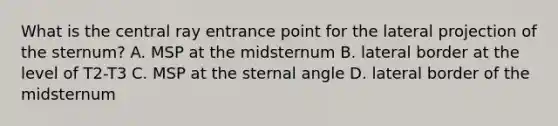 What is the central ray entrance point for the lateral projection of the sternum? A. MSP at the midsternum B. lateral border at the level of T2-T3 C. MSP at the sternal angle D. lateral border of the midsternum