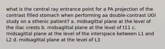 what is the central ray entrance point for a PA projection of the contrast filled stomach when performing aa double-contrast UGI study on a sthenic patient? a. midsagittal plane at the level of the iliac crests b. midsagittal plane at the level of t11 c. midsagittal plane at the level of the interspace between L1 and L2 d. midsagittal plane at the level of L3