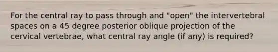 For the central ray to pass through and "open" the intervertebral spaces on a 45 degree posterior oblique projection of the cervical vertebrae, what central ray angle (if any) is required?