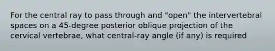 For the central ray to pass through and "open" the intervertebral spaces on a 45-degree posterior oblique projection of the cervical vertebrae, what central-ray angle (if any) is required