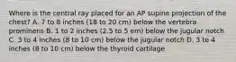 Where is the central ray placed for an AP supine projection of the chest? A. 7 to 8 inches (18 to 20 cm) below the vertebra prominens B. 1 to 2 inches (2.5 to 5 em) below the jugular notch C. 3 to 4 inches (8 to 10 cm) below the jugular notch D. 3 to 4 inches (8 to 10 cm) below the thyroid cartilage