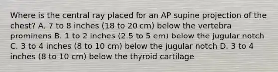 Where is the central ray placed for an AP supine projection of the chest? A. 7 to 8 inches (18 to 20 cm) below the vertebra prominens B. 1 to 2 inches (2.5 to 5 em) below the jugular notch C. 3 to 4 inches (8 to 10 cm) below the jugular notch D. 3 to 4 inches (8 to 10 cm) below the thyroid cartilage