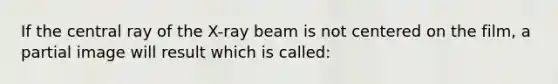 If the central ray of the X-ray beam is not centered on the film, a partial image will result which is called: