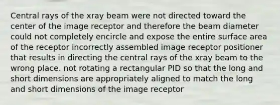 Central rays of the xray beam were not directed toward the center of the image receptor and therefore the beam diameter could not completely encircle and expose the entire surface area of the receptor incorrectly assembled image receptor positioner that results in directing the central rays of the xray beam to the wrong place. not rotating a rectangular PID so that the long and short dimensions are appropriately aligned to match the long and short dimensions of the image receptor