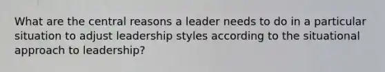 What are the central reasons a leader needs to do in a particular situation to adjust leadership styles according to the situational approach to leadership?