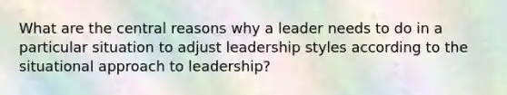 What are the central reasons why a leader needs to do in a particular situation to adjust leadership styles according to the situational approach to leadership?