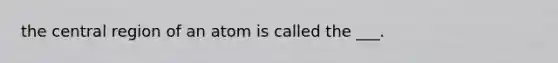 the central region of an atom is called the ___.