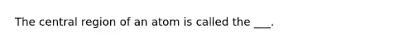 The central region of an atom is called the ___.