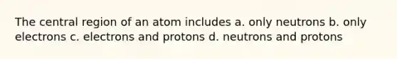 The central region of an atom includes a. only neutrons b. only electrons c. electrons and protons d. neutrons and protons