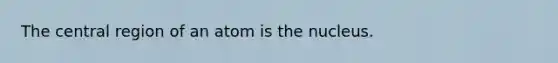 The central region of an atom is the nucleus.