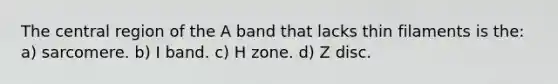 The central region of the A band that lacks thin filaments is the: a) sarcomere. b) I band. c) H zone. d) Z disc.